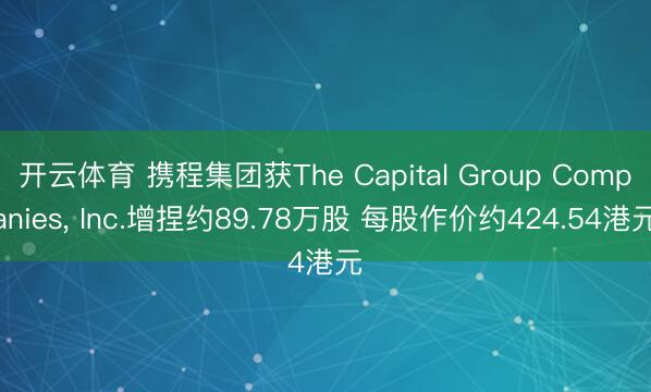 开云体育 携程集团获The Capital Group Companies, Inc.增捏约89.78万股 每股作价约424.54港元