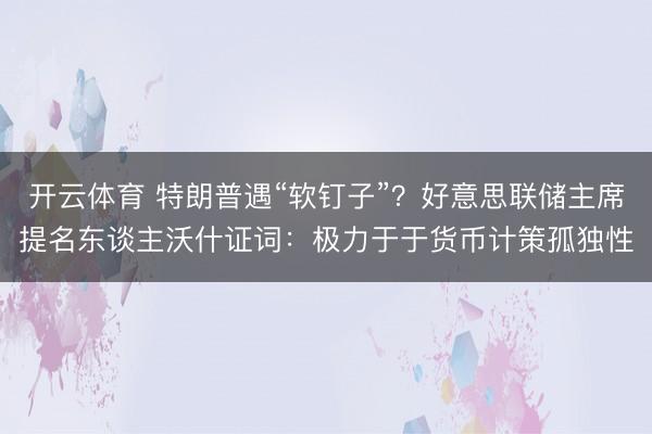 开云体育 特朗普遇“软钉子”？好意思联储主席提名东谈主沃什证词：极力于于货币计策孤独性